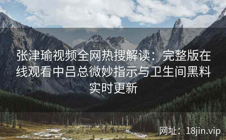 张津瑜视频全网热搜解读：完整版在线观看中吕总微妙指示与卫生间黑料实时更新