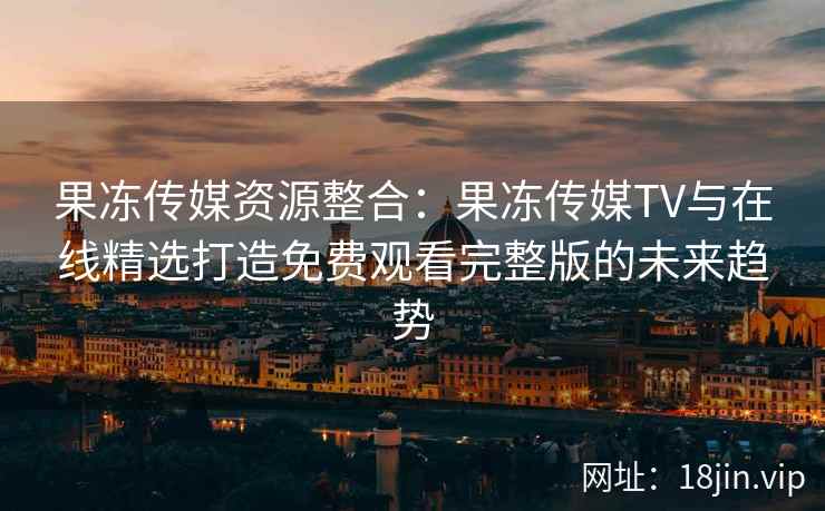 果冻传媒资源整合：果冻传媒TV与在线精选打造免费观看完整版的未来趋势