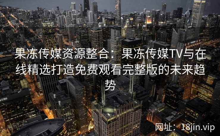 果冻传媒资源整合：果冻传媒TV与在线精选打造免费观看完整版的未来趋势