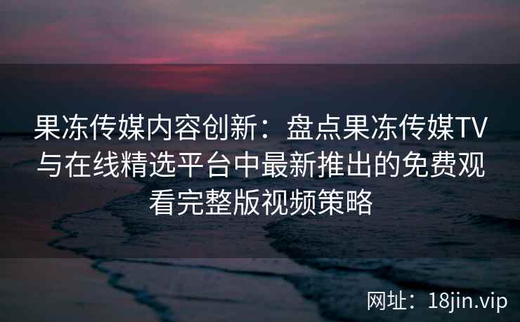 果冻传媒内容创新：盘点果冻传媒TV与在线精选平台中最新推出的免费观看完整版视频策略