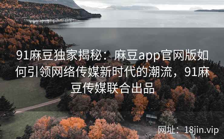 91麻豆独家揭秘：麻豆app官网版如何引领网络传媒新时代的潮流，91麻豆传媒联合出品