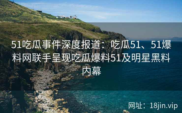 51吃瓜事件深度报道：吃瓜51、51爆料网联手呈现吃瓜爆料51及明星黑料内幕