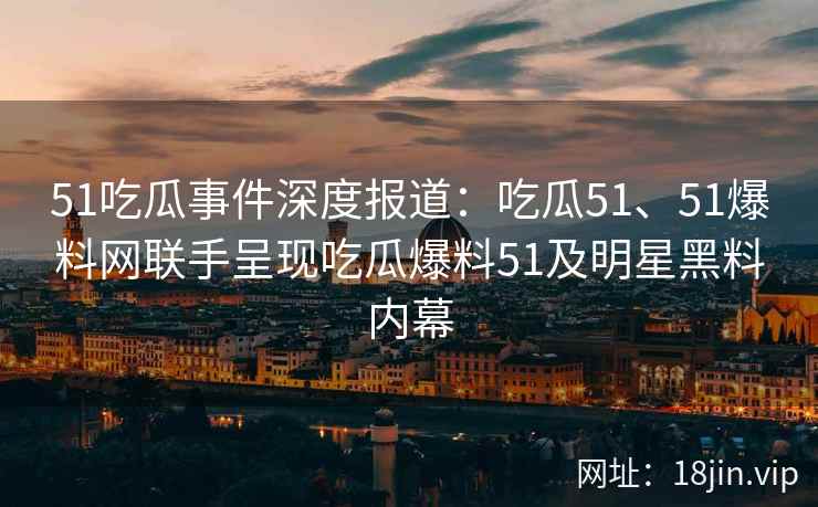 51吃瓜事件深度报道：吃瓜51、51爆料网联手呈现吃瓜爆料51及明星黑料内幕