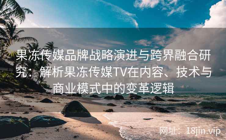 果冻传媒品牌战略演进与跨界融合研究：解析果冻传媒TV在内容、技术与商业模式中的变革逻辑