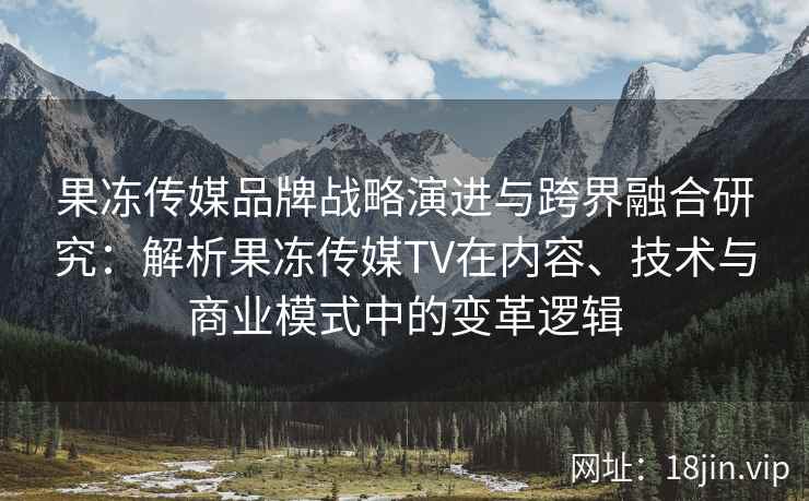 果冻传媒品牌战略演进与跨界融合研究：解析果冻传媒TV在内容、技术与商业模式中的变革逻辑
