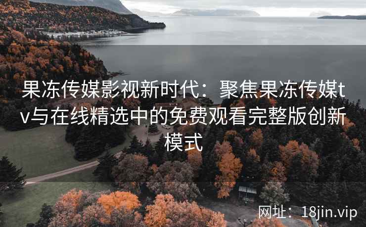 果冻传媒影视新时代：聚焦果冻传媒tv与在线精选中的免费观看完整版创新模式