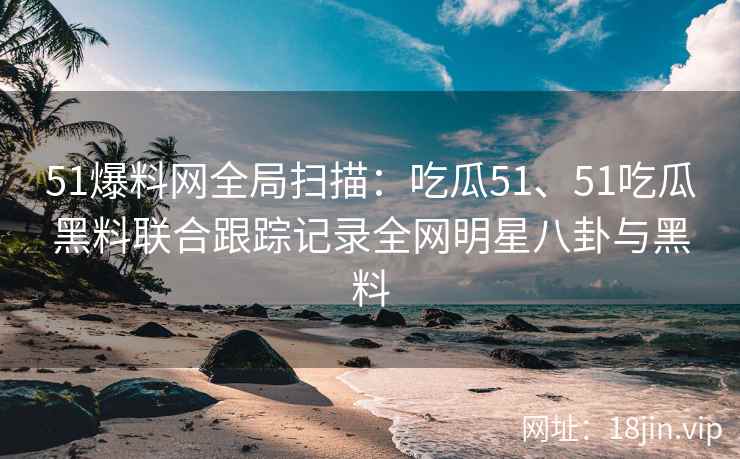 51爆料网全局扫描：吃瓜51、51吃瓜黑料联合跟踪记录全网明星八卦与黑料
