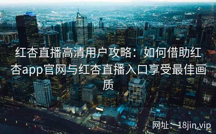 红杏直播高清用户攻略：如何借助红杏app官网与红杏直播入口享受最佳画质