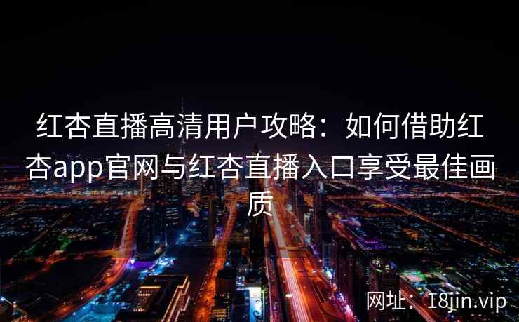 红杏直播高清用户攻略：如何借助红杏app官网与红杏直播入口享受最佳画质