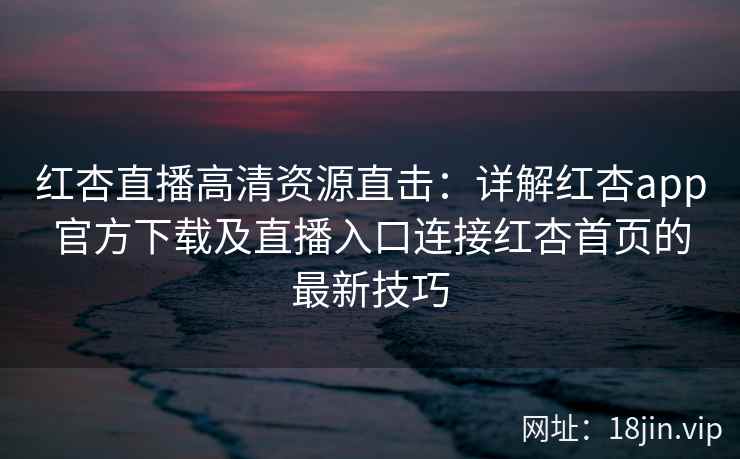 红杏直播高清资源直击：详解红杏app官方下载及直播入口连接红杏首页的最新技巧