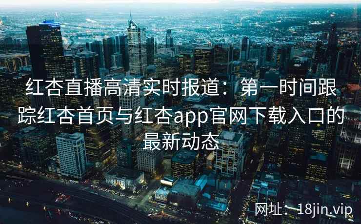 红杏直播高清实时报道：第一时间跟踪红杏首页与红杏app官网下载入口的最新动态