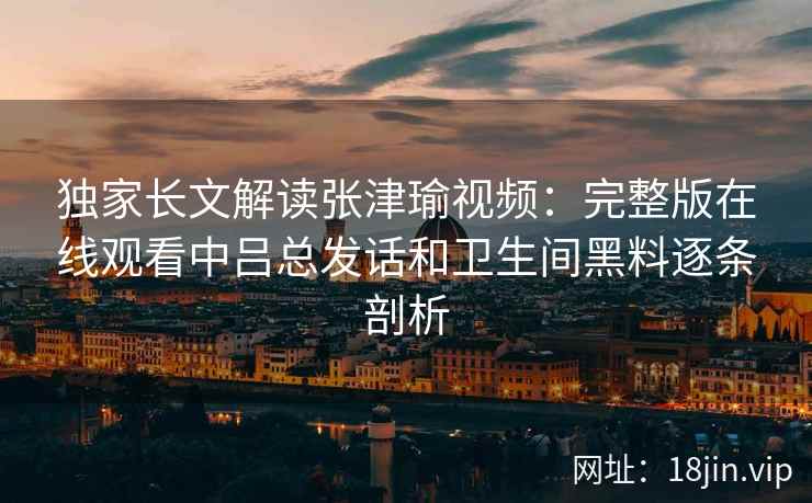 独家长文解读张津瑜视频：完整版在线观看中吕总发话和卫生间黑料逐条剖析
