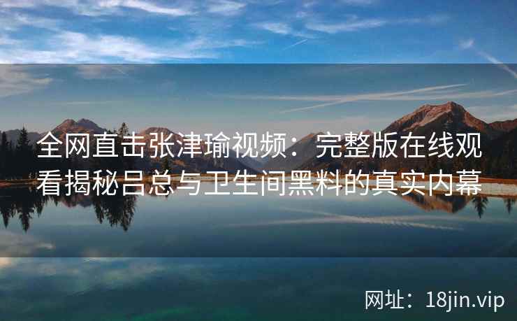 全网直击张津瑜视频：完整版在线观看揭秘吕总与卫生间黑料的真实内幕