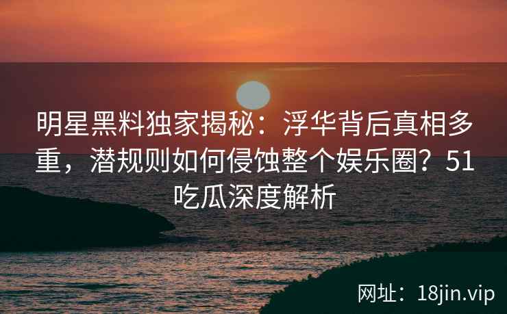 明星黑料独家揭秘：浮华背后真相多重，潜规则如何侵蚀整个娱乐圈？51吃瓜深度解析