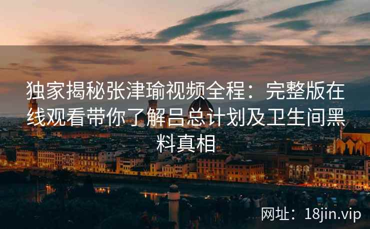 独家揭秘张津瑜视频全程：完整版在线观看带你了解吕总计划及卫生间黑料真相