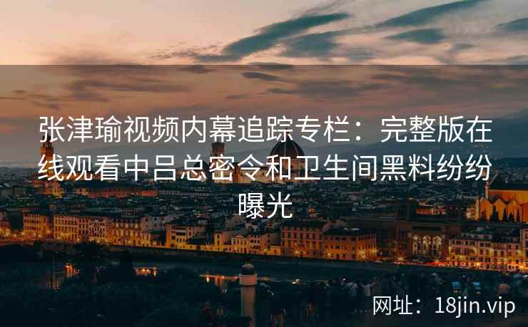 张津瑜视频内幕追踪专栏：完整版在线观看中吕总密令和卫生间黑料纷纷曝光