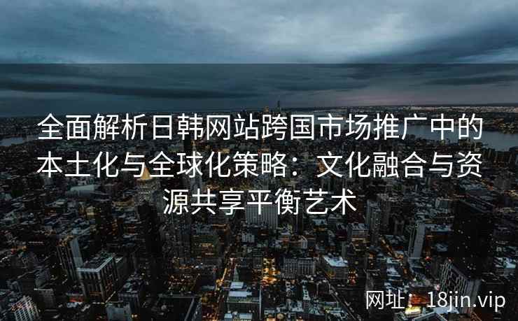 全面解析日韩网站跨国市场推广中的本土化与全球化策略：文化融合与资源共享平衡艺术