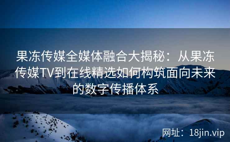 果冻传媒全媒体融合大揭秘：从果冻传媒TV到在线精选如何构筑面向未来的数字传播体系