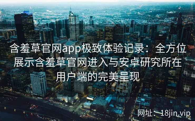 含羞草官网app极致体验记录：全方位展示含羞草官网进入与安卓研究所在用户端的完美呈现