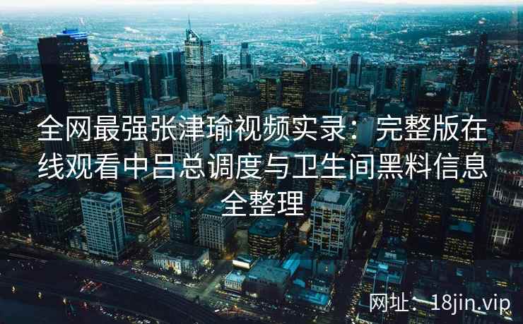 全网最强张津瑜视频实录：完整版在线观看中吕总调度与卫生间黑料信息全整理