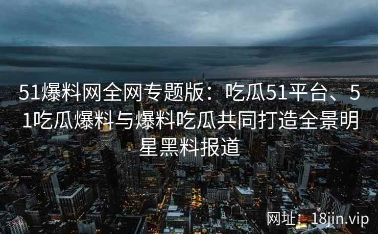 51爆料网全网专题版：吃瓜51平台、51吃瓜爆料与爆料吃瓜共同打造全景明星黑料报道