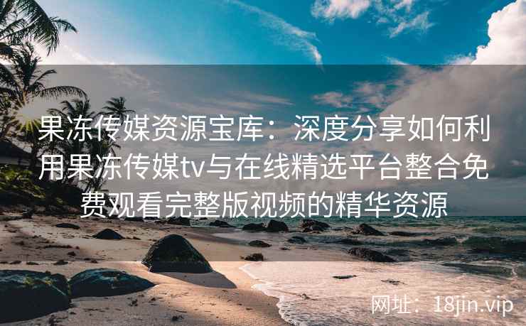 果冻传媒资源宝库：深度分享如何利用果冻传媒tv与在线精选平台整合免费观看完整版视频的精华资源
